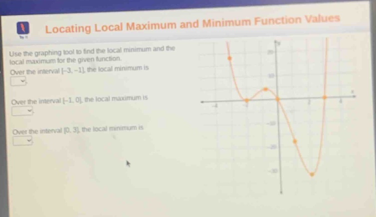 locating local maximum and minimum function values\nuse the graphing tool to find the local minimum and the local maximum for the given function.\nover the interval -3, -1, the local minimum is\nover the interval -1, 0, the local maximum is\nover the interval 0, 3, the local minimum is