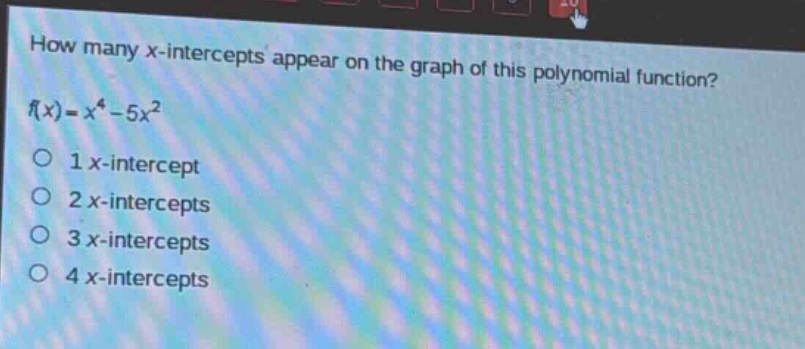 how many x - intercepts appear on the graph of this polynomial function?\nf(x)=x^{4}-5x^{2}\n1 x - intercept\n2 x - intercepts\n3 x - intercepts\n4 x - intercepts