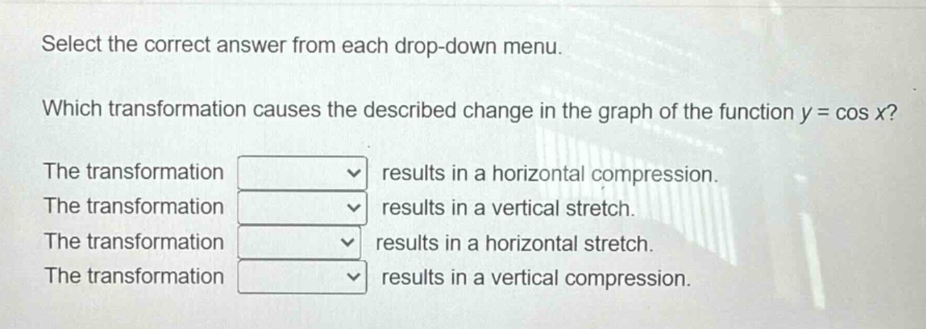 select the correct answer from each drop - down menu. which transformation causes the described change in the graph of the function y = cos x? the transformation results in a horizontal compression. the transformation results in a vertical stretch. the transformation results in a horizontal stretch. the transformation results in a vertical compression.