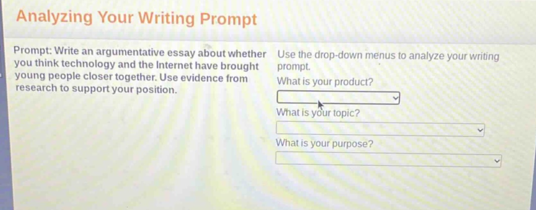 analyzing your writing prompt\nprompt: write an argumentative essay about whether you think technology and the internet have brought young people closer together. use evidence from research to support your position.\nuse the drop - down menus to analyze your writing prompt.\nwhat is your product?\nwhat is your topic?\nwhat is your purpose?