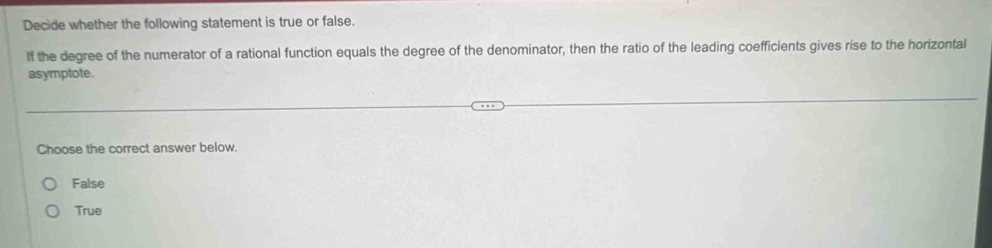 decide whether the following statement is true or false. if the degree of the numerator of a rational function equals the degree of the denominator, then the ratio of the leading coefficients gives rise to the horizontal asymptote. choose the correct answer below. false true