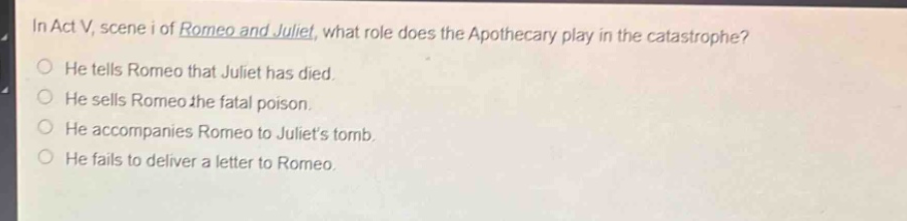 in act v, scene i of romeo and juliet, what role does the apothecary play in the catastrophe?\nhe tells romeo that juliet has died.\nhe sells romeo the fatal poison.\nhe accompanies romeo to juliets tomb.\nhe fails to deliver a letter to romeo.