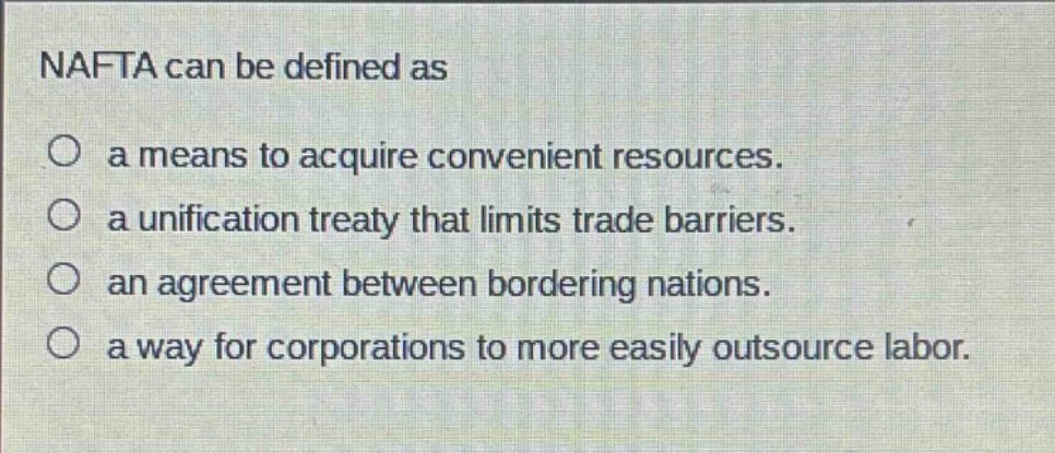 nafta can be defined as\n○ a means to acquire convenient resources.\n○ a unification treaty that limits trade barriers.\n○ an agreement between bordering nations.\n○ a way for corporations to more easily outsource labor.