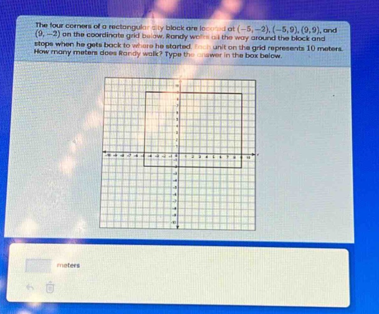 the four corners of a rectangular city block are located at (-5, -2), (-5, 9), (9, 9), and (9, -2) on the coordinate grid below. randy walks all the way around the block and stops when he gets back to where he started. each unit on the grid represents 10 meters. how many meters does randy walk? type the answer in the box below.
