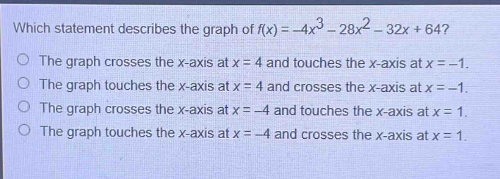 which statement describes the graph of $f(x)=-4x^{3}-28x^{2}-32x + 64$?\nthe graph crosses the x - axis at $x = 4$ and touches the x - axis at $x=-1$.\nthe graph touches the x - axis at $x = 4$ and crosses the x - axis at $x=-1$.\nthe graph crosses the x - axis at $x=-4$ and touches the x - axis at $x = 1$.\nthe graph touches the x - axis at $x=-4$ and crosses the x - axis at $x = 1$.