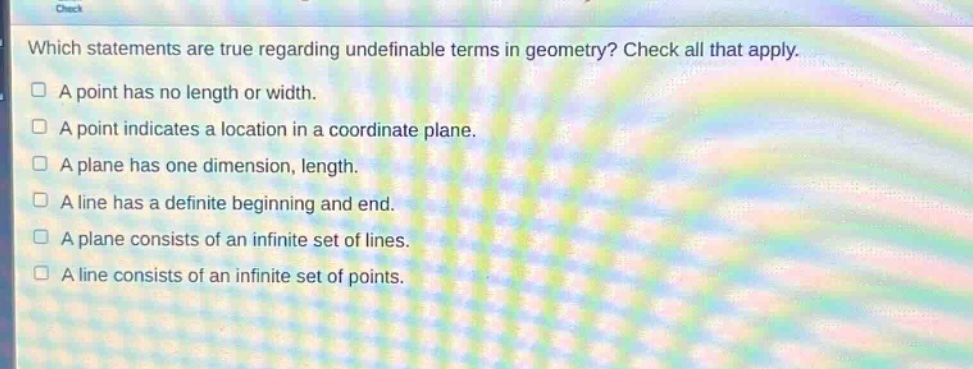 which statements are true regarding undefinable terms in geometry? check all that apply. a point has no length or width. a point indicates a location in a coordinate plane. a plane has one dimension, length. a line has a definite beginning and end. a plane consists of an infinite set of lines. a line consists of an infinite set of points.