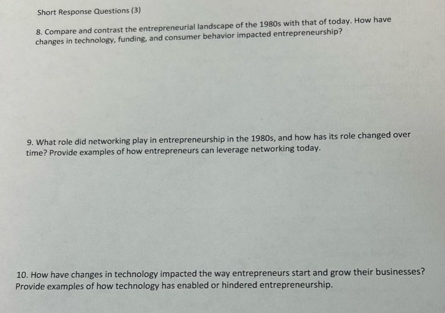 short response questions (3)\n8. compare and contrast the entrepreneurial landscape of the 1980s with that of today. how have changes in technology, funding, and consumer behavior impacted entrepreneurship?\n9. what role did networking play in entrepreneurship in the 1980s, and how has its role changed over time? provide examples of how entrepreneurs can leverage networking today.\n10. how have changes in technology impacted the way entrepreneurs start and grow their businesses? provide examples of how technology has enabled or hindered entrepreneurship.