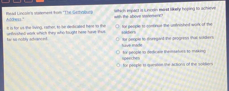 read lincolns statement from \the gettysburg address.\ it is for us the living, rather, to be dedicated here to the unfinished work which they who fought here have thus far so nobly advanced. which impact is lincoln most likely hoping to achieve with the above statement? for people to continue the unfinished work of the soldiers for people to disregard the progress that soldiers have made for people to dedicate themselves to making speeches for people to question the actions of the soldiers
