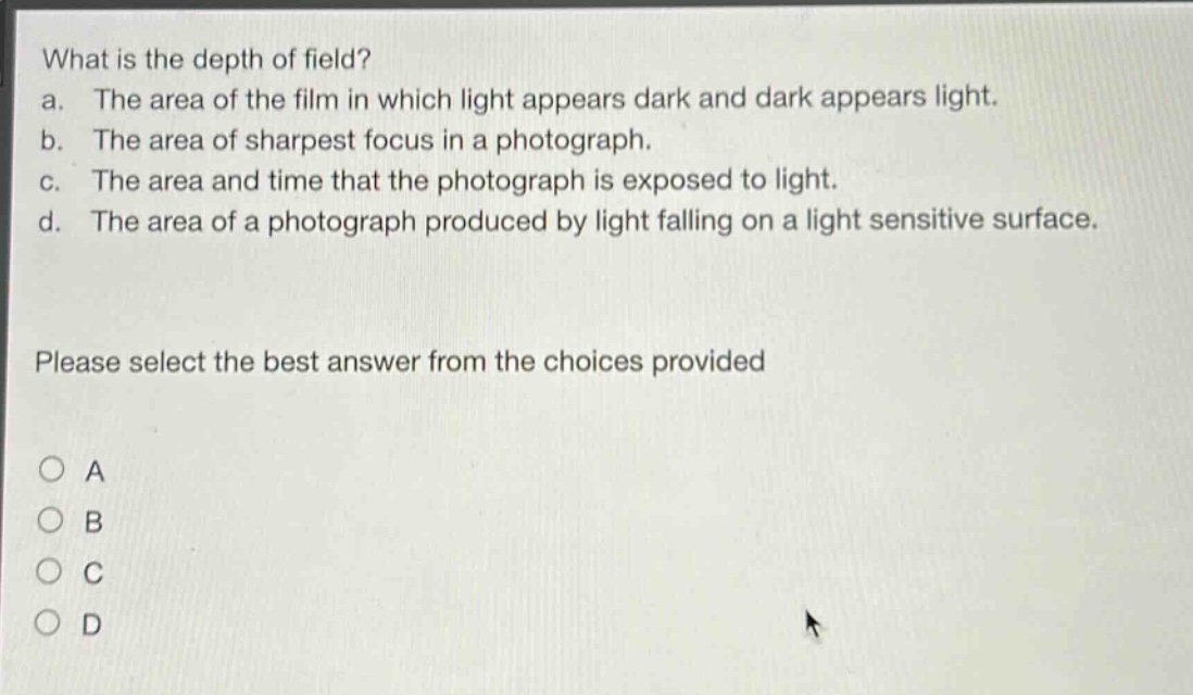 what is the depth of field?\na. the area of the film in which light appears dark and dark appears light.\nb. the area of sharpest focus in a photograph.\nc. the area and time that the photograph is exposed to light.\nd. the area of a photograph produced by light falling on a light sensitive surface.\nplease select the best answer from the choices provided\n○ a\n○ b\n○ c\n○ d