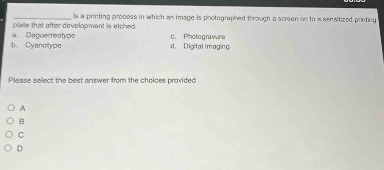 ______ is a printing process in which an image is photographed through a screen on to a sensitized printing plate that after development is etched.\na. daguerreotype\nc. photogravure\nb. cyanotype\nd. digital imaging\nplease select the best answer from the choices provided\no a\no b\no c\no d