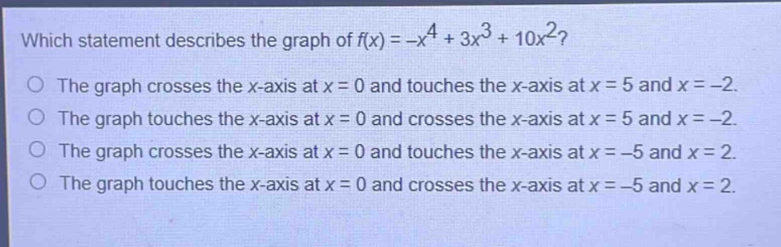 which statement describes the graph of $f(x)=-x^{4}+3x^{3}+10x^{2}$?\nthe graph crosses the x - axis at $x = 0$ and touches the x - axis at $x = 5$ and $x=-2$.\nthe graph touches the x - axis at $x = 0$ and crosses the x - axis at $x = 5$ and $x=-2$.\nthe graph crosses the x - axis at $x = 0$ and touches the x - axis at $x=-5$ and $x = 2$.\nthe graph touches the x - axis at $x = 0$ and crosses the x - axis at $x=-5$ and $x = 2$.