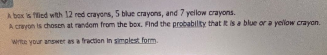 a box is filled with 12 red crayons, 5 blue crayons, and 7 yellow crayons. a crayon is chosen at random from the box. find the probability that it is a blue or a yellow crayon. write your answer as a fraction in simplest form.