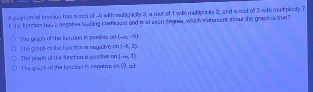 a polynomial function has a root of -5 with multiplicity 3, a root of 1 with multiplicity 2, and a root of 3 with multiplicity 7. if the function has a negative leading coefficient and is of even degree, which statement about the graph is true?\nthe graph of the function is positive on (-∞, -5).\nthe graph of the function is negative on (-5, 3).\nthe graph of the function is positive on (-∞, 1).\nthe graph of the function is negative on (3, ∞).