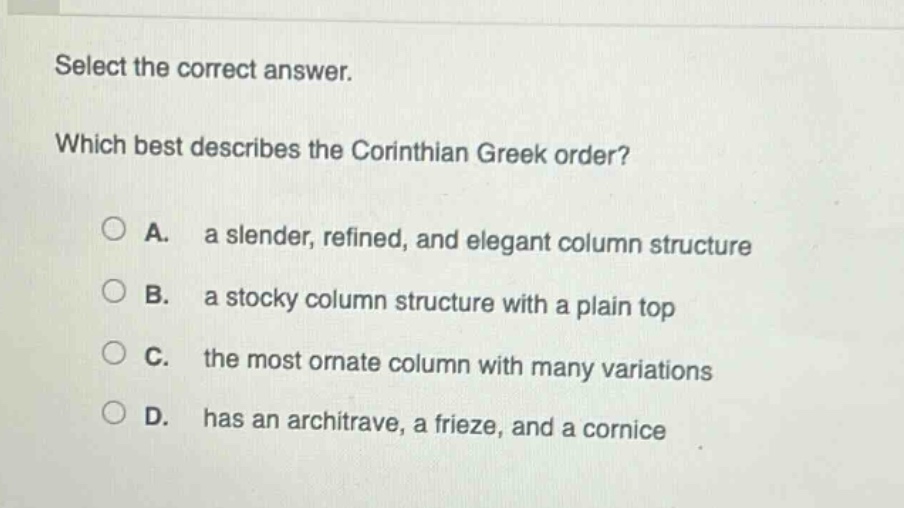 select the correct answer. which best describes the corinthian greek order? a. a slender, refined, and elegant column structure b. a stocky column structure with a plain top c. the most ornate column with many variations d. has an architrave, a frieze, and a cornice