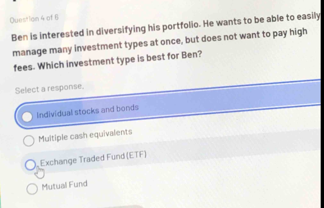 question 4 of 6\nben is interested in diversifying his portfolio. he wants to be able to easily manage many investment types at once, but does not want to pay high fees. which investment type is best for ben?\nselect a response.\nindividual stocks and bonds\nmultiple cash equivalents\nexchange traded fund (etf)\nmutual fund