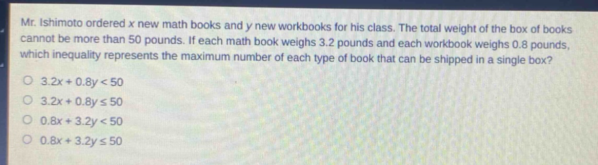 mr. ishimoto ordered x new math books and y new workbooks for his class. the total weight of the box of books cannot be more than 50 pounds. if each math book weighs 3.2 pounds and each workbook weighs 0.8 pounds, which inequality represents the maximum number of each type of book that can be shipped in a single box?\n3.2x + 0.8y < 50\n3.2x + 0.8y ≤ 50\n0.8x + 3.2y < 50\n0.8x + 3.2y ≤ 50