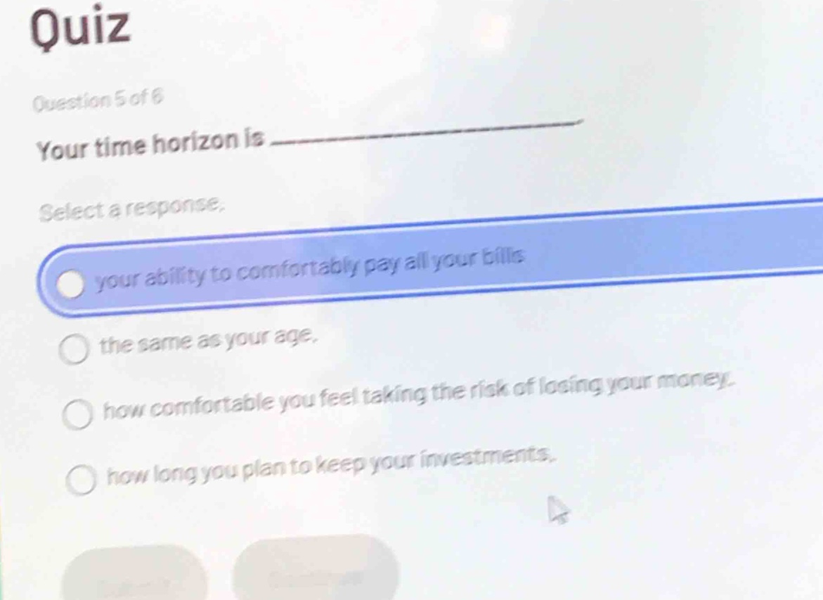 quiz\nquestion 5 of 6\nyour time horizon is \nselect a response.\nyour ability to comfortably pay all your bills\nthe same as your age.\nhow comfortable you feel taking the risk of losing your money.\nhow long you plan to keep your investments.