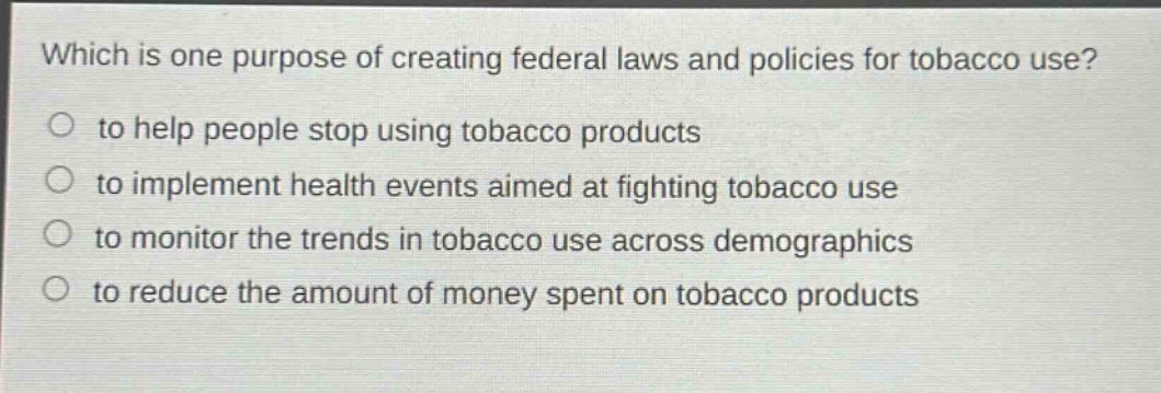 which is one purpose of creating federal laws and policies for tobacco use?\n to help people stop using tobacco products\n to implement health events aimed at fighting tobacco use\n to monitor the trends in tobacco use across demographics\n to reduce the amount of money spent on tobacco products