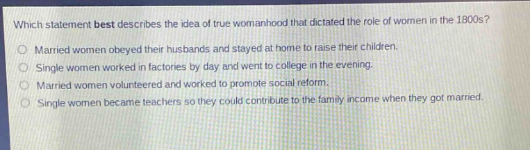 which statement best describes the idea of true womanhood that dictated the role of women in the 1800s?\nmarried women obeyed their husbands and stayed at home to raise their children.\nsingle women worked in factories by day and went to college in the evening.\nmarried women volunteered and worked to promote social reform.\nsingle women became teachers so they could contribute to the family income when they got married.
