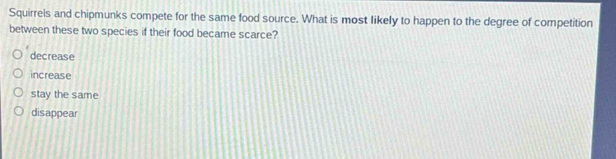 squirrels and chipmunks compete for the same food source. what is most likely to happen to the degree of competition between these two species if their food became scarce?\ndecrease\nincrease\nstay the same\ndisappear