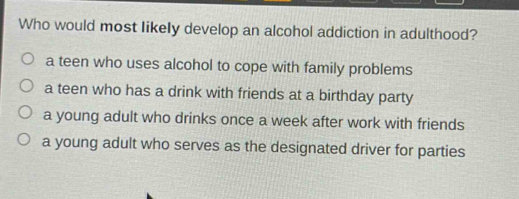 who would most likely develop an alcohol addiction in adulthood?\n a teen who uses alcohol to cope with family problems\n a teen who has a drink with friends at a birthday party\n a young adult who drinks once a week after work with friends\n a young adult who serves as the designated driver for parties