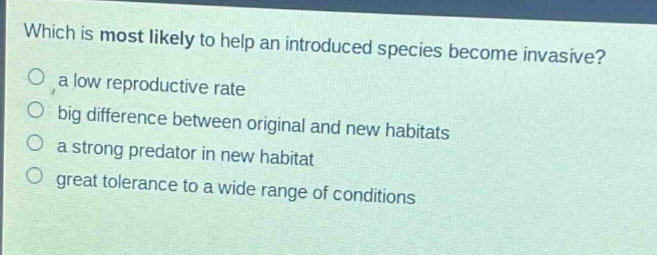 which is most likely to help an introduced species become invasive?\no a low reproductive rate\no big difference between original and new habitats\no a strong predator in new habitat\no great tolerance to a wide range of conditions