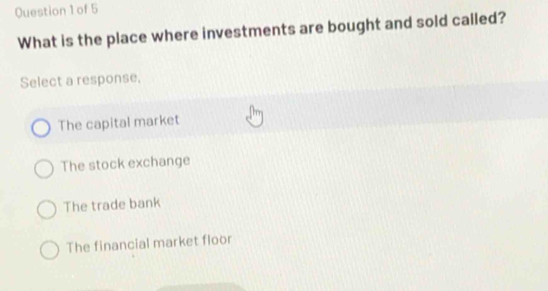question 1 of 5\nwhat is the place where investments are bought and sold called?\nselect a response.\nthe capital market\nthe stock exchange\nthe trade bank\nthe financial market floor