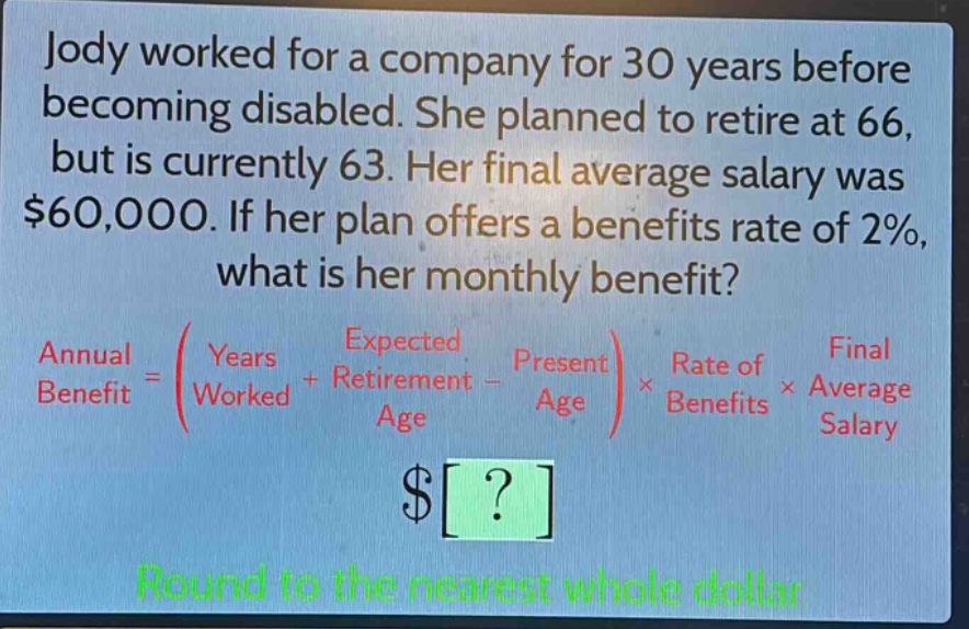 jody worked for a company for 30 years before becoming disabled. she planned to retire at 66, but is currently 63. her final average salary was $60,000. if her plan offers a benefits rate of 2%, what is her monthly benefit? annual benefit = (years worked + expected retirement age - present age) × rate of benefits × final average salary $? round to the nearest whole dollar