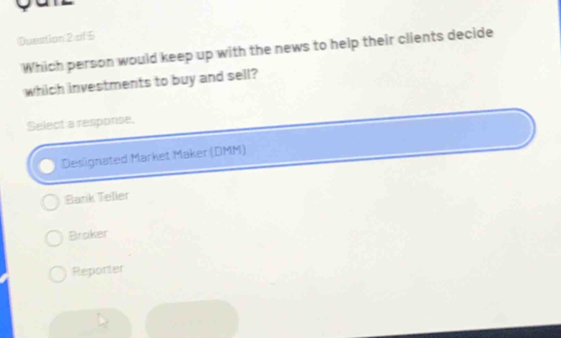 question 2 of 5\nwhich person would keep up with the news to help their clients decide which investments to buy and sell?\nselect a response.\ndesignated market maker (dmm)\nbank teller\nbroker\nreporter