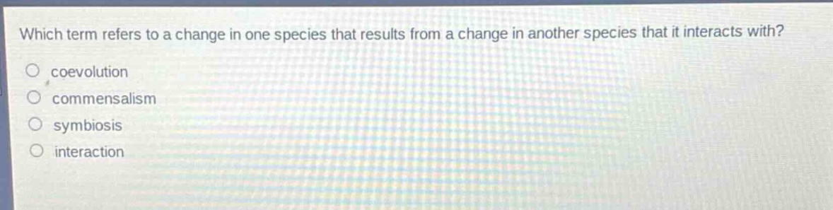 which term refers to a change in one species that results from a change in another species that it interacts with?\ncoevolution\ncommensalism\nsymbiosis\ninteraction