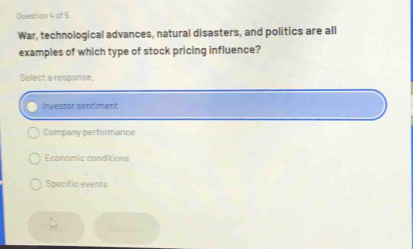 question 4 of 5\nwar, technological advances, natural disasters, and politics are all examples of which type of stock pricing influence?\nselect a response.\ninvestor sentiment\ncompany performance\neconomic conditions\nspecific events