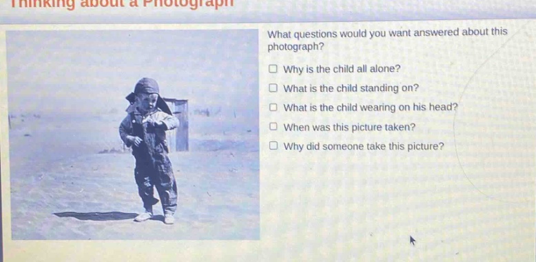 thinking about a photograph\nwhat questions would you want answered about this photograph?\nwhy is the child all alone?\nwhat is the child standing on?\nwhat is the child wearing on his head?\nwhen was this picture taken?\nwhy did someone take this picture?