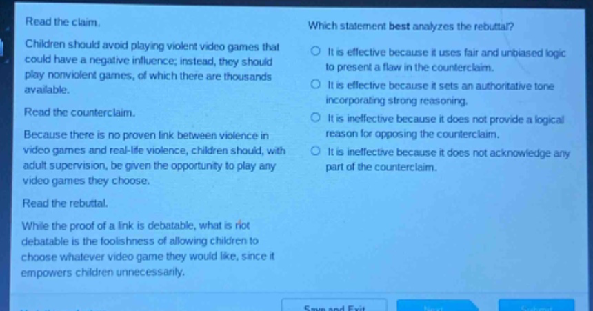 read the claim. children should avoid playing violent video games that could have a negative influence; instead, they should play nonviolent games, of which there are thousands available. read the counter - claim. because there is no proven link between violence in video games and real - life violence, children should, with adult supervision, be given the opportunity to play any video games they choose. read the rebuttal. while the proof of a link is debatable, what is not debatable is the foolishness of allowing children to choose whatever video game they would like, since it empowers children unnecessarily. which statement best analyzes the rebuttal? it is effective because it uses fair and unbiased logic to present a flaw in the counter - claim. it is effective because it sets an authoritative tone incorporating strong reasoning. it is ineffective because it does not provide a logical reason for opposing the counter - claim. it is ineffective because it does not acknowledge any part of the counter - claim.