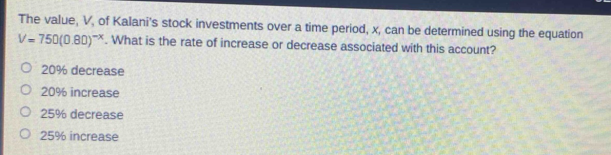 the value, v, of kalanis stock investments over a time period, x, can be determined using the equation v = 750(0.80)^(-x). what is the rate of increase or decrease associated with this account?\n20% decrease\n20% increase\n25% decrease\n25% increase