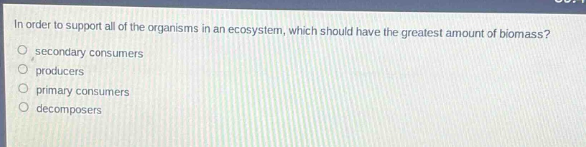 in order to support all of the organisms in an ecosystem, which should have the greatest amount of biomass?\nsecondary consumers\nproducers\nprimary consumers\ndecomposers