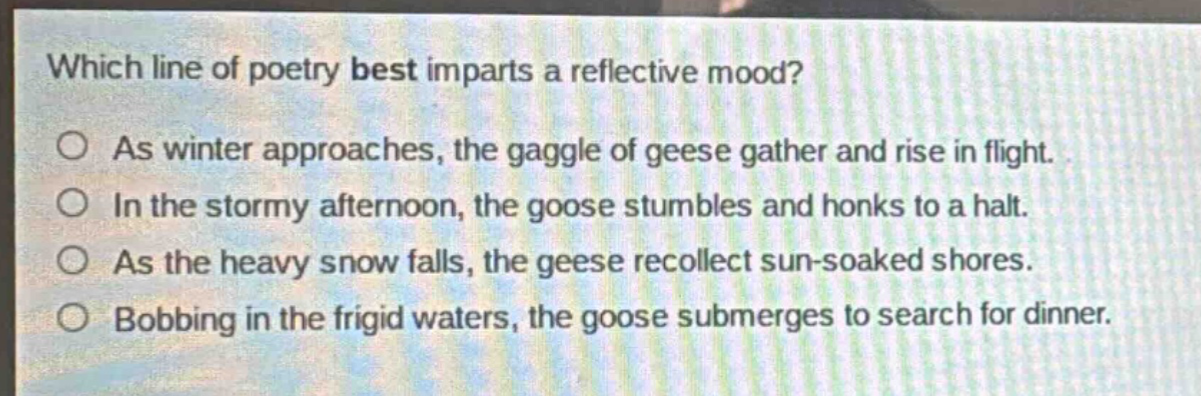 which line of poetry best imparts a reflective mood?\nas winter approaches, the gaggle of geese gather and rise in flight.\nin the stormy afternoon, the goose stumbles and honks to a halt.\nas the heavy snow falls, the geese recollect sun - soaked shores.\nbobbing in the frigid waters, the goose submerges to search for dinner.