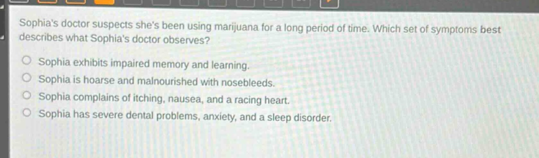 sophias doctor suspects shes been using marijuana for a long period of time. which set of symptoms best describes what sophias doctor observes?\nsophia exhibits impaired memory and learning.\nsophia is hoarse and malnourished with nosebleeds.\nsophia complains of itching, nausea, and a racing heart.\nsophia has severe dental problems, anxiety, and a sleep disorder.