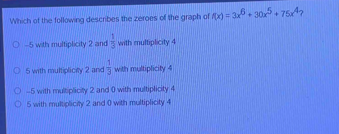 which of the following describes the zeroes of the graph of $f(x)=3x^{6}+30x^{5}+75x^{4}$?\n-5 with multiplicity 2 and $\frac{1}{3}$ with multiplicity 4\n5 with multiplicity 2 and $\frac{1}{3}$ with multiplicity 4\n-5 with multiplicity 2 and 0 with multiplicity 4\n5 with multiplicity 2 and 0 with multiplicity 4