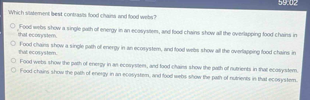 which statement best contrasts food chains and food webs?\nfood webs show a single path of energy in an ecosystem, and food chains show all the overlapping food chains in that ecosystem.\nfood chains show a single path of energy in an ecosystem, and food webs show all the overlapping food chains in that ecosystem.\nfood webs show the path of energy in an ecosystem, and food chains show the path of nutrients in that ecosystem.\nfood chains show the path of energy in an ecosystem, and food webs show the path of nutrients in that ecosystem.