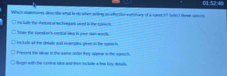 which statements describe what to do when writing an effective summary of a speech? select three options.\n□ include the rhetorical techniques used in the speech.\n□ state the speakers central idea in your own words.\n□ include all the details and examples given in the speech.\n□ present the ideas in the same order they appear in the speech.\n□ begin with the central idea and then include a few key details.