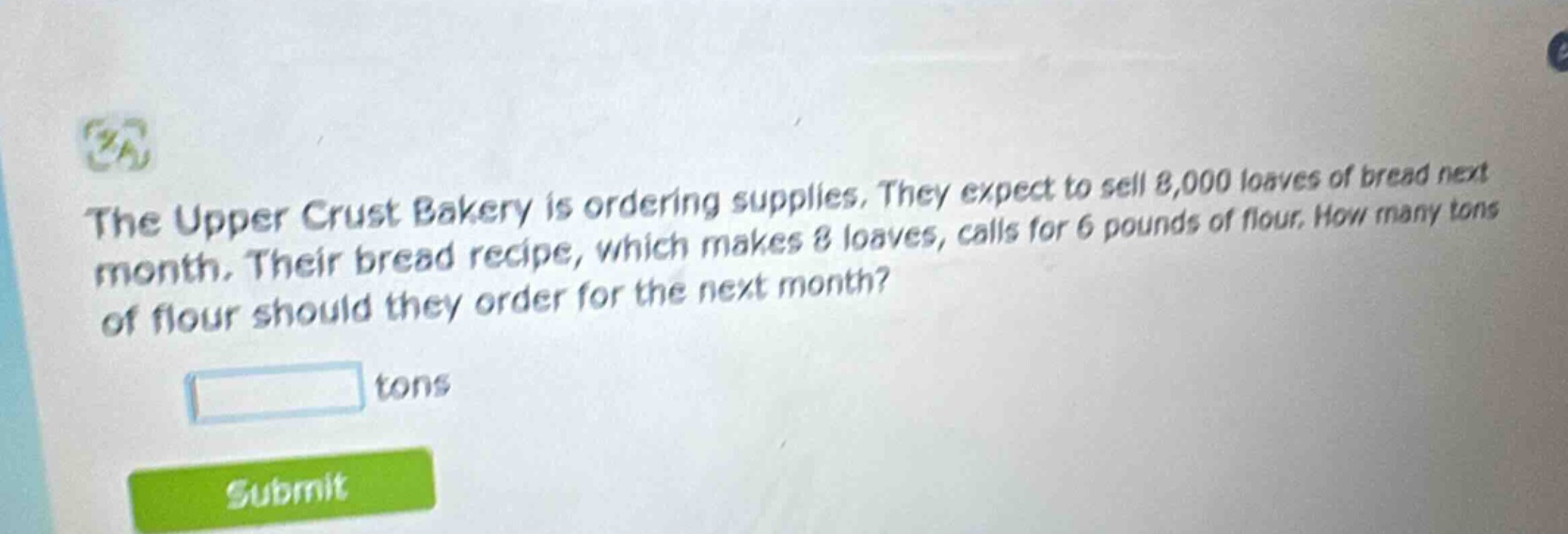 the upper crust bakery is ordering supplies. they expect to sell 8,000 loaves of bread next month. their bread recipe, which makes 8 loaves, calls for 6 pounds of flour. how many tons of flour should they order for the next month?\n\n tons\n\nsubmit