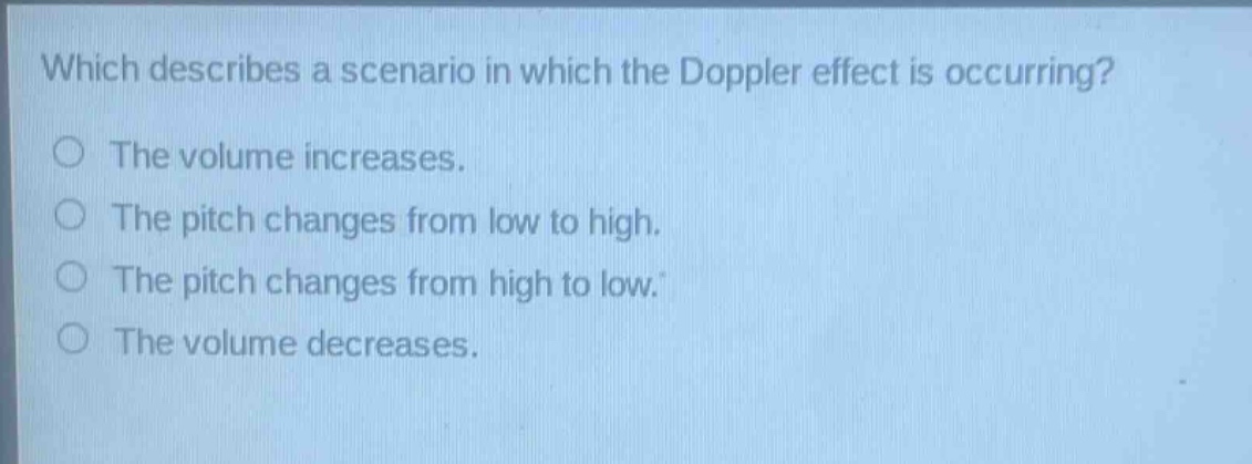 which describes a scenario in which the doppler effect is occurring?\nthe volume increases.\nthe pitch changes from low to high.\nthe pitch changes from high to low.\nthe volume decreases.