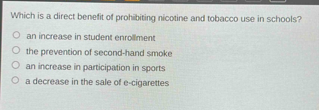 which is a direct benefit of prohibiting nicotine and tobacco use in schools?\n○ an increase in student enrollment\n○ the prevention of second - hand smoke\n○ an increase in participation in sports\n○ a decrease in the sale of e - cigarettes