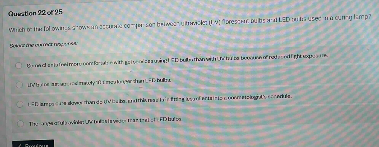 question 22 of 25\nwhich of the followings shows an accurate comparison between ultraviolet (uv) florescent bulbs and led bulbs used in a curing lamp?\nselect the correct response:\nsome clients feel more comfortable with gel services using led bulbs than with uv bulbs because of reduced light exposure.\nuv bulbs last approximately 10 times longer than led bulbs.\nled lamps cure slower than do uv bulbs, and this results in fitting less clients into a cosmetologists schedule.\nthe range of ultraviolet uv bulbs is wider than that of led bulbs.