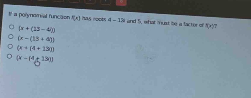 if a polynomial function f(x) has roots 4 - 13i and 5, what must be a factor of f(x)?\n(x + (13 - 4i))\n(x - (13 + 4i))\n(x + (4 + 13i))\n(x - (4 + 13i))