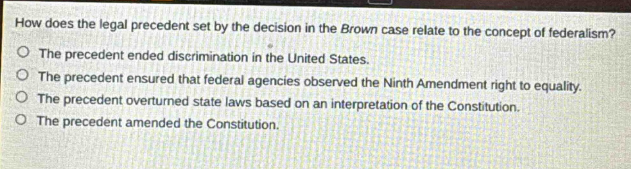 how does the legal precedent set by the decision in the brown case relate to the concept of federalism?\nthe precedent ended discrimination in the united states.\nthe precedent ensured that federal agencies observed the ninth amendment right to equality.\nthe precedent overturned state laws based on an interpretation of the constitution.\nthe precedent amended the constitution.
