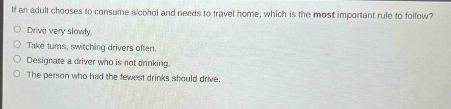if an adult chooses to consume alcohol and needs to travel home, which is the most important rule to follow?\ndrive very slowly.\ntake turns, switching drivers often.\ndesignate a driver who is not drinking.\nthe person who had the fewest drinks should drive.