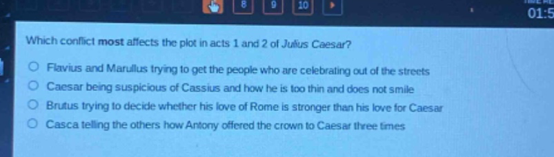 which conflict most affects the plot in acts 1 and 2 of julius caesar?\nflavius and marullus trying to get the people who are celebrating out of the streets\ncaesar being suspicious of cassius and how he is too thin and does not smile\nbrutus trying to decide whether his love of rome is stronger than his love for caesar\ncasca telling the others how antony offered the crown to caesar three times