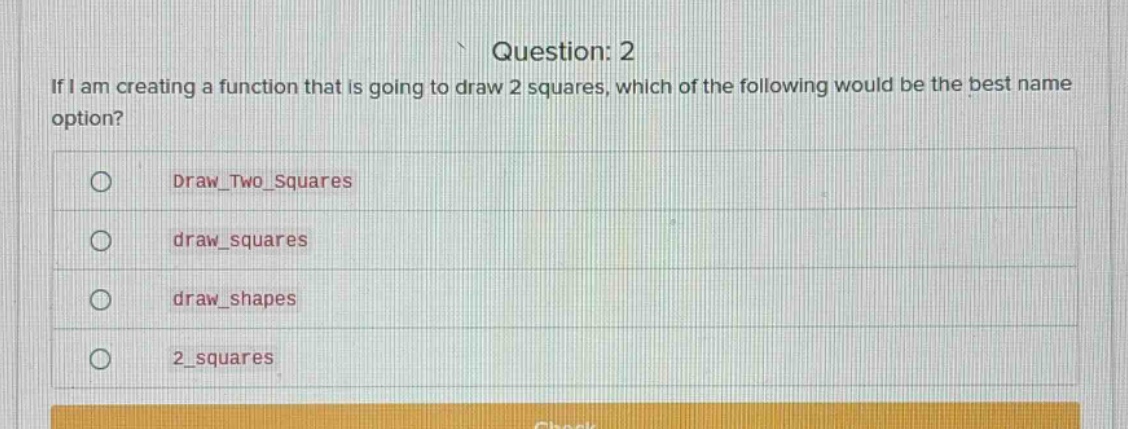 question: 2\nif i am creating a function that is going to draw 2 squares, which of the following would be the best name option?\ndraw_two_squares\ndraw_squares\ndraw_shapes\n2_squares