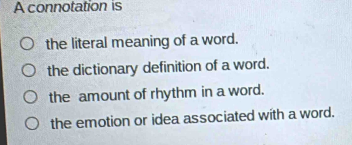a connotation is\nthe literal meaning of a word.\nthe dictionary definition of a word.\nthe amount of rhythm in a word.\nthe emotion or idea associated with a word.
